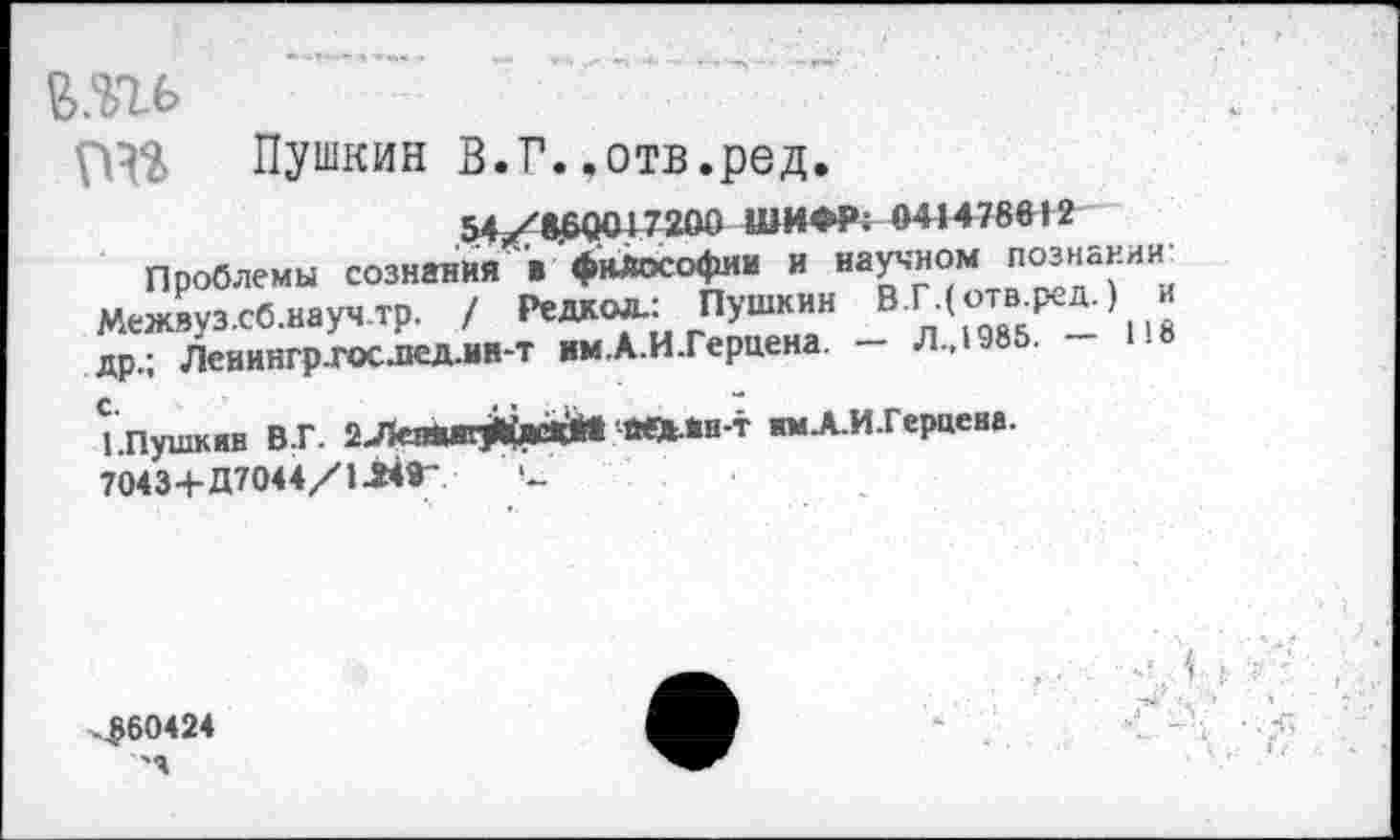 ﻿пгь
Пушкин В.Г..отв.ред.
54/8^0017200 ШИФР: 041478612
Проблемы сознания »философии и научном познании: Межвуз.сб.научтр. / Радиол.: Пушкин В.ГДотв^д.) и др.; Ленингр.гос.пед.ин-т им.А.И.Гериена. — Л.,1985.
'.Пушкин В.Г. 2ЛЛВ#ЙЙ йед-йн-т имА-И-Герцена. 7043+Д7044/114Г и
^60424